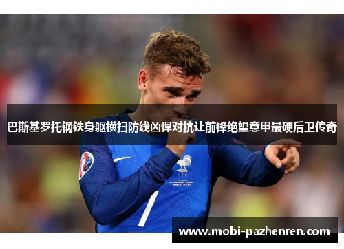 巴斯基罗托钢铁身躯横扫防线凶悍对抗让前锋绝望意甲最硬后卫传奇